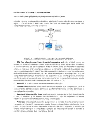ORGANIZADO POR: FERNANDO PERALTA PERALTA
FUENTE:https://sites.google.com/site/computadorasarquitectura/home
módulos con una funcionabilidad definida y a la iteración entre ellos. En el esquema de la
Figura 1.1 se muestra la estructura básica de Von Neumann que debe llevar una
computadora para su correcta operación.
FIGURA 1.1: ESTRUCTURA BÁSICA DE UNA COMPUTADORA.
 CPU (por el acrónimo en inglés de central processing unit) : La unidad central de
proceso es el corazón del computador. Controla el flujo de datos, los procesa, y gobierna
el secuenciamiento de las acciones en todo el sistema. Para ello necesita un oscilador
externo o reloj que sincroniza las operaciones y marca la velocidad de proceso, este
va marcando la evolución del CPU y mide su velocidad de funcionamiento; en forma no
afortunada la frecuencia del reloj del CPU viene limitada por la tecnología del CPU y del
computador completo ya dependiendo de los periféricos, sus tarjetas graficas, memorias,
etc. Por lo tanto, el uso excesivo de los recursos que tenga la computadora puede resultar
un sobrecalentamiento que deteriore parcial o totalmente la CPU.
 Memoria: es la responsable del almacenamiento de datos.
 Entrada/Salida: transfiere datos entre el entorno exterior y el computador. En él se
encuentran los controladores de periféricos que forman la interfaz entre los periféricos, la
memoria y el procesador.
 Sistema de interconexión: Buses; es el mecanismo que permite el flujo de datos entre
la CPU, la memoria y los módulos de entrada/salida. Aquí se propagan las señales
eléctricas que son interpretadas como unos y ceros lógicos.
 Periféricos: estos dispositivos son los que permiten la entrada de datos al computador,
y la salida de información una vez procesada. Un grupo de periféricos puede entenderse
como un conjunto de transductores entre la información física externa y la información
binaria interpretable por el computador. Ejemplos de estos dispositivos son el teclado, el
monitor, el ratón, el disco duro y las tarjetas de red.
 