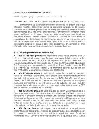 ORGANIZADO POR: FERNANDO PERALTA PERALTA
FUENTE:https://sites.google.com/site/computadorasarquitectura/home
FIGURA 3.4 EL PUENTE NORTE (NORTHBIRDGE) DE UN JUEGO DE CHIPS INTEL
Últimamente se están poniendo muy de moda las placas base que
integran muchos dispositivos, como la circuitería grafica, la de sonido,
controladoras Ethernet para conectar el equipo a redes locales e, incluso,
controladoras SCSI de altas prestaciones. Normalmente, integrar todos
estos periféricos en la placa base es más económico que instalarlos
mediante tarjetas. Tienen menos problemas, porque la unión entre el
dispositivo y la placa base es permanente, no como la que ofrece una
ranura de expansión. Además no se ocupan estas ranuras, que quedaran
libres para ampliar el equipo con otros dispositivos. En general, es mas
cómodo y eficiente, porque se producen menos problemas.
3.3.3 Chipsets para Pentium y Pentium AMX
 430 FX de Intel (Tritón): Fue la primera placa base creada con un
número muy reducido de chips. Actualmente no se fabrica, pero existen
muchos ordenadores que aun la incorporan. Esta placa base lleva la
referencia 82430FX y es controlada por 4 chips en formatoQFD (Quadratic
Flat Package) o encapsulamiento cuadrático plano. Pueden controlar 256
ó 512 Kbytes de memoria caché y la memoria central puede ser del
tipo FPM o EDO y alcanzar un máximo de 128 Mbytes.
 430 HX de Intel (Tritón H): Salio un año después que la FX y orientada
hacia el mercado profesional. Esta placa con referencia82430HX,esta
formada únicamente por 2 chips en formato BGA (Ball Grid Array), que
mejora la fiabilidad de los contactos. En estas placas se consiguen
funciones semejantes a las FX, pero con la adición de que pueden
controlar hasta dos procesadores y memoria central con paridad y ECC
con un máximo instalable de 512 Mbytes.
 430 VX de Intel (Tritón III): Salió al poco de la HX y orientada hacia el
mercado multimedia. Esta placa lleva la referencia 82430VX y vuelve a
adoptar los 4 chips en formato estándar QFP. En estas placas se consiguen
funciones similares a las HX, mejora la memoria SDRAM, que es una
memoria dinámica de acceso aleatorio que espera una seña de reloj
antes de responder a cualquier bus de datos de la computadora, lo que
quiere decir que trabaja de forma síncrona y es muy veloz.
 430 TX de Intel: es el chipset mas novedoso y ampliamente
implantado por las grandes marcas de placa madre. Estos chipsets sacan
el máximo rendimiento a los microprocesadores con funciones
multimedia MMX. Llevan la referencia 82430TX y, al igual que la HX, vuelve
 
