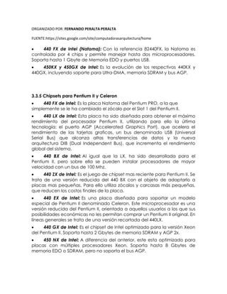 ORGANIZADO POR: FERNANDO PERALTA PERALTA
FUENTE:https://sites.google.com/site/computadorasarquitectura/home
 440 FX de Intel (Natoma): Con la referencia 82440FX, la Natoma es
controlada por 4 chips y permite manejar hasta dos microprocesadores.
Soporta hasta 1 Gbyte de Memoria EDO y puertos USB.
 450KX y 450GX de Intel: Es la evolución de los respectivos 440KX y
440GX, incluyendo soporte para Ultra-DMA, memoria SDRAM y bus AGP.
3.3.5 Chipsets para Pentium II y Celeron
 440 FX de Intel: Es la placa Natoma del Pentium PRO, a la que
simplemente se le ha cambiado el zócalo por el Slot 1 del Pentium II.
 440 LX de Intel: Esta placa ha sido diseñada para obtener el máximo
rendimiento del procesador Pentium II, utilizando para ello la última
tecnología: el puerto AGP (Accelerated Graphics Port), que acelera el
rendimiento de las tarjetas graficas, un bus denominado USB (Universal
Serial Bus) que alcanza altas transferencias de datos y la nueva
arquitectura DIB (Dual Independent Bus), que incrementa el rendimiento
global del sistema.
 440 BX de Intel: Al igual que la LX, ha sido desarrollada para el
Pentium II, pero sobre ella se pueden instalar procesadores de mayor
velocidad con un bus de 100 Mhz.
 440 ZX de Intel: Es el juego de chipset mas reciente para Pentium II. Se
trata de una versión reducida del 440 BX con el objeto de adaptarlo a
placas mas pequeñas. Para ello utiliza zócalos y carcasas más pequeñas,
que reducen los costos finales de la placa.
 440 EX de Intel: Es una placa diseñada para soportar un modelo
especial de Pentium II denominado Celeron. Este microprocesador es una
versión reducida del Pentium II, orientada a aquellos usuarios a los que sus
posibilidades económicas no les permitan comprar un Pentium II original. En
líneas generales se trata de una versión recortada del 440LX.
 440 GX de Intel: Es el chipset de Intel optimizado para la versión Xeon
del Pentium II. Soporta hasta 2 Gbytes de memoria SDRAM y AGP 2x.
 450 NX de Intel: A diferencia del anterior, este esta optimizado para
placas con múltiples procesadores Xeon. Soporta hasta 8 Gbytes de
memoria EDO o SDRAM, pero no soporta el bus AGP.
 