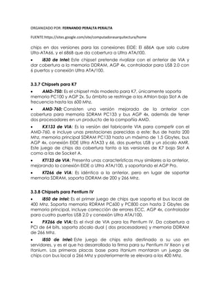 ORGANIZADO POR: FERNANDO PERALTA PERALTA
FUENTE:https://sites.google.com/site/computadorasarquitectura/home
chips en dos versiones para las conexiones EIDE: El 686A que solo cubre
Ulta-ATA66, y el 686B que da cobertura a Ultra ATA/!00.
 i830 de Intel: Este chipset pretende rivalizar con el anterior de VIA y
dar cobertura a la memoria DDRAM, AGP 4x, controlador para USB 2.0 con
6 puertos y conexión Ultra ATA/100.
3.3.7 Chipsets para K7
 AMD-750: Es el chipset más modesto para K7, únicamente soporta
memoria PC100 y AGP 2x. Su ámbito se restringe a los Athlon bajo Slot A de
frecuencia hasta los 600 Mhz.
 AMD-760: Consisten una versión mejorada de la anterior con
cobertura para memoria SDRAM PC133 y bus AGP 4x, además de tener
dos procesadores en un producto de la compañía AMD.
 KX133 de VIA: Es la versión del fabricante VIA para competir con el
AMD-760, e incluye unas prestaciones parecidas a este: Bus de hasta 200
Mhz, memoria principal SDRAM PC133 hasta un máximo de 1.5 Gbytes, bus
AGP 4x, conexión EIDE Ultra ATA33 y 66, dos puertos USB y un zócalo AMR.
Este juego de chips da cobertura tanto a las versiones de K7 bajo Slot A
como a las de Socket A.
 KT133 de VIA: Presenta unas características muy similares a la anterior,
mejorando la conexión EIDE a Ultra ATA/100, y soportando el AGP Pro.
 KT266 de VIA: Es idéntica a la anterior, pero en lugar de soportar
memoria SDRAM, soporta DDRAM de 200 y 266 Mhz.
3.3.8 Chipsets para Pentium IV
 i850 de Intel: Es el primer juego de chips que soporta el bus local de
400 Mhz. Soporta memoria RDRAM PC600 y PC800 con hasta 2 Gbytes de
memoria principal, incluye corrección de errores ECC, AGP 4x, controlador
para cuatro puertos USB 2.0 y conexión Ultra ATA/100.
 PX266 de VIA: Es el rival de VIA para los Pentium IV. Da cobertura a
PCI de 64 bits, soporta zócalo dual ( dos procesadores) y memoria DDRAM
de 266 Mhz.
 i850 de Intel: Este juego de chips esta destinado a su uso en
servidores, y es el que ha desarrollado la firma para su Pentium IV Xeon y el
Itanium. Las primeras placas base para Itanium montaran un juego de
chips con bus local a 266 Mhz y posteriormente se elevara a los 400 Mhz.
 
