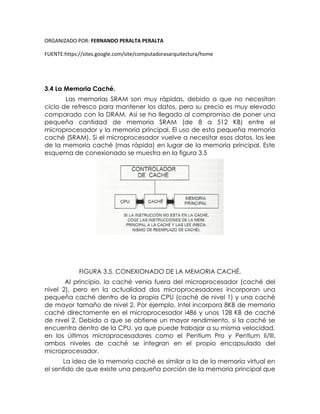 ORGANIZADO POR: FERNANDO PERALTA PERALTA
FUENTE:https://sites.google.com/site/computadorasarquitectura/home
3.4 La Memoria Caché.
Las memorias SRAM son muy rápidas, debido a que no necesitan
ciclo de refresco para mantener los datos, pero su precio es muy elevado
comparado con la DRAM. Así se ha llegado al compromiso de poner una
pequeña cantidad de memoria SRAM (de 8 a 512 KB) entre el
microprocesador y la memoria principal. El uso de esta pequeña memoria
caché (SRAM). Si el microprocesador vuelve a necesitar esos datos, los lee
de la memoria caché (mas rápida) en lugar de la memoria principal. Este
esquema de conexionado se muestra en la figura 3.5
FIGURA 3.5. CONEXIONADO DE LA MEMORIA CACHÉ.
Al principio, la caché venia fuera del microprocesador (caché del
nivel 2), pero en la actualidad dos microprocesadores incorporan una
pequeña caché dentro de la propia CPU (caché de nivel 1) y una caché
de mayor tamaño de nivel 2. Por ejemplo, Intel incorpora 8KB de memoria
caché directamente en el microprocesador i486 y unos 128 KB de caché
de nivel 2. Debido a que se obtiene un mayor rendimiento, si la caché se
encuentra dentro de la CPU, ya que puede trabajar a su misma velocidad,
en los últimos microprocesadores como el Pentium Pro y Pentium II/III,
ambos niveles de caché se integran en el propio encapsulado del
microprocesador.
La idea de la memoria caché es similar a la de la memoria virtual en
el sentido de que existe una pequeña porción de la memoria principal que
 