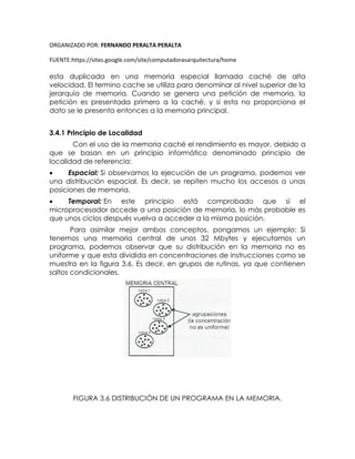 ORGANIZADO POR: FERNANDO PERALTA PERALTA
FUENTE:https://sites.google.com/site/computadorasarquitectura/home
esta duplicada en una memoria especial llamada caché de alta
velocidad. El termino cache se utiliza para denominar al nivel superior de la
jerarquía de memoria. Cuando se genera una petición de memoria, la
petición es presentada primero a la caché, y si esta no proporciona el
dato se le presenta entonces a la memoria principal.
3.4.1 Principio de Localidad
Con el uso de la memoria caché el rendimiento es mayor, debido a
que se basan en un principio informático denominado principio de
localidad de referencia:
 Espacial: Si observamos la ejecución de un programa, podemos ver
una distribución espacial. Es decir, se repiten mucho los accesos a unas
posiciones de memoria.
 Temporal: En este principio está comprobado que si el
microprocesador accede a una posición de memoria, lo más probable es
que unos ciclos después vuelva a acceder a la misma posición.
Para asimilar mejor ambos conceptos, pongamos un ejemplo: Si
tenemos una memoria central de unos 32 Mbytes y ejecutamos un
programa, podemos observar que su distribución en la memoria no es
uniforme y que esta dividida en concentraciones de instrucciones como se
muestra en la figura 3.6. Es decir, en grupos de rutinas, ya que contienen
saltos condicionales.
FIGURA 3.6 DISTRIBUCIÓN DE UN PROGRAMA EN LA MEMORIA.
 