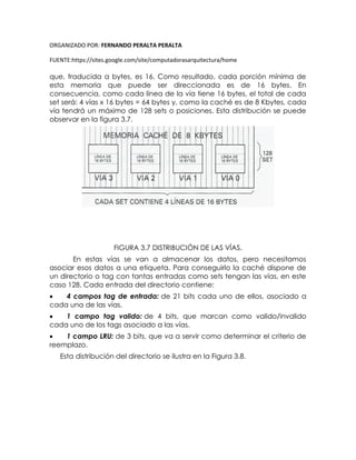 ORGANIZADO POR: FERNANDO PERALTA PERALTA
FUENTE:https://sites.google.com/site/computadorasarquitectura/home
que, traducida a bytes, es 16. Como resultado, cada porción mínima de
esta memoria que puede ser direccionada es de 16 bytes. En
consecuencia, como cada línea de la vía tiene 16 bytes, el total de cada
set será: 4 vías x 16 bytes = 64 bytes y, como la caché es de 8 Kbytes, cada
vía tendrá un máximo de 128 sets o posiciones. Esta distribución se puede
observar en la figura 3.7.
FIGURA 3.7 DISTRIBUCIÓN DE LAS VÍAS.
En estas vías se van a almacenar los datos, pero necesitamos
asociar esos datos a una etiqueta. Para conseguirlo la caché dispone de
un directorio o tag con tantas entradas como sets tengan las vías, en este
caso 128. Cada entrada del directorio contiene:
 4 campos tag de entrada: de 21 bits cada uno de ellos, asociado a
cada una de las vías.
 1 campo tag valido: de 4 bits, que marcan como valido/invalido
cada uno de los tags asociado a las vías.
 1 campo LRU: de 3 bits, que va a servir como determinar el criterio de
reemplazo.
Esta distribución del directorio se ilustra en la Figura 3.8.
 