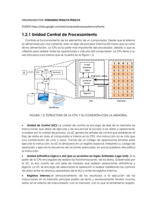 ORGANIZADO POR: FERNANDO PERALTA PERALTA
FUENTE:https://sites.google.com/site/computadorasarquitectura/home
1.2.1 Unidad Central de Procesamiento
Controla el funcionamiento de los elementos de un computador. Desde que el sistema
es alimentado por una corriente, este no deja de procesar información hasta que se corta
dicha alimentación. La CPU es la parte más importante del procesador, debido a que es
utilizado para realizar todas las operaciones y cálculos del computador. La CPU tiene a su
vez otra estructura interna que se muestra en la Figura 1.2.
FIGURA 1.2: ESTRUCTURA DE LA CPU Y SU CONEXIÓN CON LA MEMORIA.
 Unidad de Control (UC): La unidad de control se encarga de leer de la memoria las
instrucciones que debe de ejecutar y de secuenciar el acceso a los datos y operaciones
a realizar por la unidad de proceso. La UC genera las señales de control que establecen el
flujo de datos en todo el computador e interno en la CPU. Una instrucción no es más que
una combinación de unos y ceros. Consta de un código de operaciones binarias para
ejecutar la instrucción, la UC la almacena en un registro especial, interpreta su código de
operación y ejecuta la secuencia de acciones adecuada, en pocas palabras decodifica
la instrucción.
 Unidad Aritmética Lógica o ALU (por su acrónimo en ingles Arithmetic Logic Unit): Es la
parte de la CPU encargada de realizar las transformaciones de los datos. Gobernada por
la UC, la ALU consta de una serie de módulos que realizan operaciones aritméticas y
lógicas. La UC se encarga de seleccionar la operación a realizar habilitando los caminos
de datos entre los diversos operadores de la ALU y entre los registros internos.
 Registros Internos: el almacenamiento de los resultados a la ejecución de las
instrucciones en la memoria principal podría ser lento y excesivamente tendría muchos
datos en el sistema de interconexión con la memoria, con lo que el rendimiento bajaría.
 