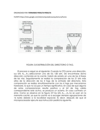 ORGANIZADO POR: FERNANDO PERALTA PERALTA
FUENTE:https://sites.google.com/site/computadorasarquitectura/home
FIGURA 3.8 DISTRIBUCIÓN DEL DIRECTORIO O TAG.
El proceso a seguir es el siguiente: Cuando la CPU pone una dirección,
sus bits Ax…A10 seleccionan uno de los 128 sets. De encontrarse dicha
dirección contenida en la caché, habrá de estarlo en una de las 4 líneas
de las vías. Seguidamente se realiza la comparación de los 21 bits más
altos de la dirección de los 4 tags de la entrada del directorio. Esta
comparación se realiza simultáneamente con los 4 tags por mecanismos
hardware, lo que no ocupa un tiempo significativo. En caso de que alguna
de estas comparaciones resulte positiva y el bit de tag valido
correspondiente este activo, se produce un acierto. En caso contrario un
error. Como se observa en la figura 3.9 los bits A0…,A3 no se usan en la
memoria caché, ya que la caché va a escoger siempre agrupaciones de
16 bytes debido a la localidad espacial. Es decir, después de que el
microprocesador ejecute esa instrucción pedirá la siguiente.
 