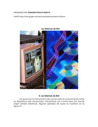 ORGANIZADO POR: FERNANDO PERALTA PERALTA
FUENTE:https://sites.google.com/site/computadorasarquitectura/home
Los Sistemas de BUS
4. Los Sistemas de BUS
Los buses son el mecanismo más común para la comunicación entre
los dispositivos del computador. Físicamente son conductores por donde
viajan señales eléctricas. Algunos ejemplos de buses se muestran en la
figura 4.1.
 