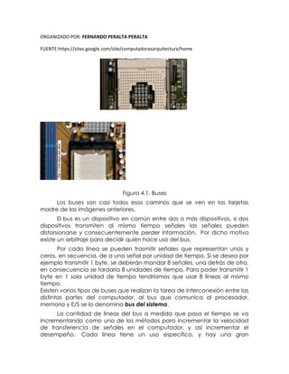 ORGANIZADO POR: FERNANDO PERALTA PERALTA
FUENTE:https://sites.google.com/site/computadorasarquitectura/home
Figura 4.1. Buses
Los buses son casi todos esos caminos que se ven en las tarjetas
madre de las imágenes anteriores.
El bus es un dispositivo en común entre dos o más dispositivos, si dos
dispositivos transmiten al mismo tiempo señales las señales pueden
distorsionarse y consecuentemente perder información. Por dicho motivo
existe un arbitraje para decidir quién hace uso del bus.
Por cada línea se pueden trasmitir señales que representan unos y
ceros, en secuencia, de a una señal por unidad de tiempo. Si se desea por
ejemplo transmitir 1 byte, se deberán mandar 8 señales, una detrás de otra,
en consecuencia se tardaría 8 unidades de tiempo. Para poder transmitir 1
byte en 1 sola unidad de tiempo tendríamos que usar 8 líneas al mismo
tiempo.
Existen varios tipos de buses que realizan la tarea de interconexión entre las
distintas partes del computador, al bus que comunica al procesador,
memoria y E/S se lo denomina bus del sistema.
La cantidad de líneas del bus a medida que pasa el tiempo se va
incrementando como uno de los métodos para incrementar la velocidad
de transferencia de señales en el computador, y así incrementar el
desempeño. Cada línea tiene un uso específico, y hay una gran
 