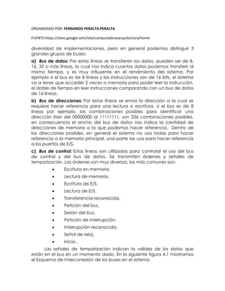 ORGANIZADO POR: FERNANDO PERALTA PERALTA
FUENTE:https://sites.google.com/site/computadorasarquitectura/home
diversidad de implementaciones, pero en general podemos distinguir 3
grandes grupos de buses:
a) Bus de datos: Por estas líneas se transfieren los datos, pueden ser de 8,
16, 32 o más líneas, lo cual nos indica cuantos datos podemos transferir al
mismo tiempo, y es muy influyente en el rendimiento del sistema. Por
ejemplo si el bus es de 8 líneas y las instrucciones son de 16 bits, el sistema
va a tener que acceder 2 veces a memoria para poder leer la instrucción,
el doble de tiempo en leer instrucciones comparando con un bus de datos
de 16 líneas.
b) Bus de direcciones: Por estas líneas se envía la dirección a la cual se
requiere hacer referencia para una lectura o escritura, si el bus es de 8
líneas por ejemplo, las combinaciones posibles para identificar una
dirección irían del 00000000 al 11111111, son 256 combinaciones posibles,
en consecuencia el ancho del bus de datos nos indica la cantidad de
direcciones de memoria a la que podemos hacer referencia. Dentro de
las direcciones posibles, en general el sistema no usa todas para hacer
referencia a la memoria principal, una parte las usa para hacer referencia
a los puertos de E/S.
c) Bus de control: Estas líneas son utilizadas para controlar el uso del bus
de control y del bus de datos. Se transmiten órdenes y señales de
temporización. Las órdenes son muy diversas, las más comunes son:
 Escritura en memoria.
 Lectura de memoria.
 Escritura de E/S.
 Lectura de E/S.
 Transferencia reconocida.
 Petición del bus.
 Sesión del bus.
 Petición de interrupción.
 Interrupción reconocida.
 Señal de reloj.
 Inicio..
Las señales de temporización indican la validez de los datos que
están en el bus en un momento dado. En la siguiente figura 4.1 mostramos
el Esquema de Interconexión de los buses en el sistema.
 