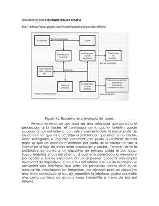 ORGANIZADO POR: FERNANDO PERALTA PERALTA
FUENTE:https://sites.google.com/site/computadorasarquitectura/home
Figura 4.2. Esquema de la jerarquía de buses.
Primero tenemos un bus local, de alta velocidad que conecta el
procesador a la cache, el controlador de la cache también puede
acceder al bus del sistema, con esta implementación, la mayor parte de
los datos a los que va a acceder el procesador, que están en la cache,
serán entregados a una alta velocidad, otro punto a destacar de esta
parte es que los accesos a memoria por parte de la cache no van a
interrumpir el flujo de datos entre procesador y cache. También se ve la
posibilidad de conectar un dispositivo de entrada salida al bus local.
Luego tenemos el bus del sistema, al cual está conectada la memoria y
por debajo el bus de expansión, al cual se pueden conectar una amplia
diversidad de dispositivos, entre el bus del sistema y el bus de expansión se
encuentra una interface, que entre las principales tareas está la de
adaptar las velocidades de transmisión, por ejemplo para un dispositivo
muy lento conectado al bus de expansión la interface podría acumular
una cierta cantidad de datos y luego transmitirla a través del bus del
sistema.
 