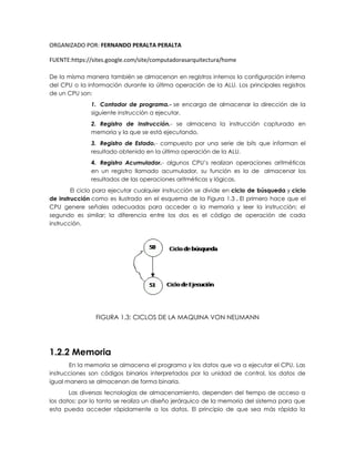 ORGANIZADO POR: FERNANDO PERALTA PERALTA
FUENTE:https://sites.google.com/site/computadorasarquitectura/home
De la misma manera también se almacenan en registros internos la configuración interna
del CPU o la información durante la última operación de la ALU. Los principales registros
de un CPU son:
1. Contador de programa.- se encarga de almacenar la dirección de la
siguiente instrucción a ejecutar.
2. Registro de Instrucción.- se almacena la instrucción capturado en
memoria y la que se está ejecutando.
3. Registro de Estado.- compuesto por una serie de bits que informan el
resultado obtenido en la última operación de la ALU.
4. Registro Acumulador.- algunos CPU’s realizan operaciones aritméticas
en un registro llamado acumulador, su función es la de almacenar los
resultados de las operaciones aritméticas y lógicas.
El ciclo para ejecutar cualquier instrucción se divide en ciclo de búsqueda y ciclo
de instrucción como es ilustrado en el esquema de la Figura 1.3 . El primero hace que el
CPU genere señales adecuadas para acceder a la memoria y leer la instrucción; el
segundo es similar; la diferencia entre los dos es el código de operación de cada
instrucción.
FIGURA 1.3: CICLOS DE LA MAQUINA VON NEUMANN
1.2.2 Memoria
En la memoria se almacena el programa y los datos que va a ejecutar el CPU. Las
instrucciones son códigos binarios interpretados por la unidad de control, los datos de
igual manera se almacenan de forma binaria.
Las diversas tecnologías de almacenamiento, dependen del tiempo de acceso a
los datos; por lo tanto se realiza un diseño jerárquico de la memoria del sistema para que
esta pueda acceder rápidamente a los datos. El principio de que sea más rápida la
 