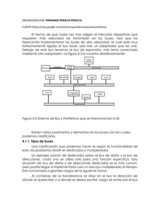 ORGANIZADO POR: FERNANDO PERALTA PERALTA
FUENTE:https://sites.google.com/site/computadorasarquitectura/home
El hecho de que cada vez mas salgan al mercado dispositivos que
requieren más velocidad de transmisión en los buses, hizo que los
fabricantes implementaran los buses de alta velocidad, el cual está muy
estrechamente ligado al bus local, solo hay un adaptador que los une.
Debajo de este bus tenemos el bus de expansión, más lento conectado
mediante otro adaptador. La figura 4.3 lo muestra detalladamente:
Figura 4.3 Sistema de Bus y Periféricos que se interconectan a él.
Existen varios parámetros y elementos en los buses con los cuales
podemos clasificarlos.
4.1.1. Tipos de buses
Una clasificación que podemos hacer es según la funcionalidad de
este, los podríamos dividir en dedicados o multiplexados.
Un ejemplo común de dedicados serian el bus de datos y el bus de
direcciones, cada uno se utiliza solo para una función específica. Esta
situación de bus de datos y de direcciones dedicados es lo más común,
pero podría llegar a implementarse con un solo bus multiplexado el tiempo.
Esto funcionaria a grandes rasgos de la siguiente forma:
Al comienzo de la transferencia se sitúa en el bus la dirección de
donde se quiere leer o a donde se desea escribir, luego se emite por el bus
 