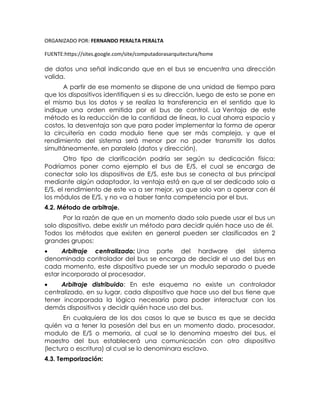 ORGANIZADO POR: FERNANDO PERALTA PERALTA
FUENTE:https://sites.google.com/site/computadorasarquitectura/home
de datos una señal indicando que en el bus se encuentra una dirección
valida.
A partir de ese momento se dispone de una unidad de tiempo para
que los dispositivos identifiquen si es su dirección, luego de esto se pone en
el mismo bus los datos y se realiza la transferencia en el sentido que lo
indique una orden emitida por el bus de control. La Ventaja de este
método es la reducción de la cantidad de líneas, lo cual ahorra espacio y
costos, la desventaja son que para poder implementar la forma de operar
la circuitería en cada modulo tiene que ser más compleja, y que el
rendimiento del sistema será menor por no poder transmitir los datos
simultáneamente, en paralelo (datos y dirección).
Otro tipo de clarificación podría ser según su dedicación física:
Podríamos poner como ejemplo el bus de E/S, el cual se encarga de
conectar solo los dispositivos de E/S, este bus se conecta al bus principal
mediante algún adaptador, la ventaja está en que al ser dedicado solo a
E/S, el rendimiento de este va a ser mejor, ya que solo van a operar con él
los módulos de E/S, y no va a haber tanta competencia por el bus.
4.2. Método de arbitraje.
Por la razón de que en un momento dado solo puede usar el bus un
solo dispositivo, debe existir un método para decidir quién hace uso de él.
Todos los métodos que existen en general pueden ser clasificados en 2
grandes grupos:
 Arbitraje centralizado: Una parte del hardware del sistema
denominada controlador del bus se encarga de decidir el uso del bus en
cada momento, este dispositivo puede ser un modulo separado o puede
estar incorporado al procesador.
 Arbitraje distribuido: En este esquema no existe un controlador
centralizado, en su lugar, cada dispositivo que hace uso del bus tiene que
tener incorporada la lógica necesaria para poder interactuar con los
demás dispositivos y decidir quién hace uso del bus.
En cualquiera de los dos casos lo que se busca es que se decida
quién va a tener la posesión del bus en un momento dado, procesador,
modulo de E/S o memoria, al cual se lo denomina maestro del bus, el
maestro del bus establecerá una comunicación con otro dispositivo
(lectura o escritura) al cual se lo denominara esclavo.
4.3. Temporización:
 