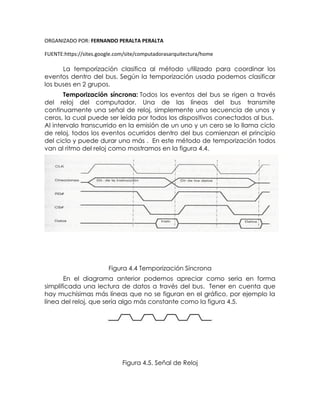 ORGANIZADO POR: FERNANDO PERALTA PERALTA
FUENTE:https://sites.google.com/site/computadorasarquitectura/home
La temporización clasifica al método utilizado para coordinar los
eventos dentro del bus. Según la temporización usada podemos clasificar
los buses en 2 grupos.
Temporización síncrona: Todos los eventos del bus se rigen a través
del reloj del computador. Una de las líneas del bus transmite
continuamente una señal de reloj, simplemente una secuencia de unos y
ceros, la cual puede ser leída por todos los dispositivos conectados al bus.
Al intervalo transcurrido en la emisión de un uno y un cero se lo llama ciclo
de reloj, todos los eventos ocurridos dentro del bus comienzan el principio
del ciclo y puede durar uno más . En este método de temporización todos
van al ritmo del reloj como mostramos en la figura 4.4.
Figura 4.4 Temporización Síncrona
En el diagrama anterior podemos apreciar como seria en forma
simplificada una lectura de datos a través del bus. Tener en cuenta que
hay muchísimas más líneas que no se figuran en el gráfico, por ejemplo la
línea del reloj, que sería algo más constante como la figura 4.5.
Figura 4.5. Señal de Reloj
 