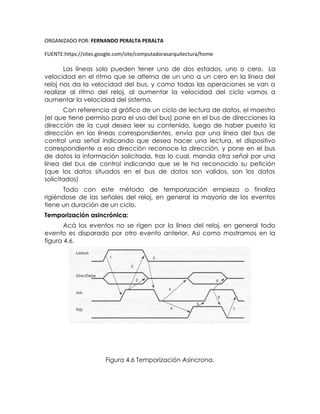 ORGANIZADO POR: FERNANDO PERALTA PERALTA
FUENTE:https://sites.google.com/site/computadorasarquitectura/home
Las líneas solo pueden tener uno de dos estados, uno o cero. La
velocidad en el ritmo que se alterna de un uno a un cero en la línea del
reloj nos da la velocidad del bus, y como todas las operaciones se van a
realizar al ritmo del reloj, al aumentar la velocidad del ciclo vamos a
aumentar la velocidad del sistema.
Con referencia al gráfico de un ciclo de lectura de datos, el maestro
(el que tiene permiso para el uso del bus) pone en el bus de direcciones la
dirección de la cual desea leer su contenido, luego de haber puesto la
dirección en las líneas correspondientes, envía por una línea del bus de
control una señal indicando que desea hacer una lectura, el dispositivo
correspondiente a esa dirección reconoce la dirección, y pone en el bus
de datos la información solicitada, tras lo cual, manda otra señal por una
línea del bus de control indicando que se le ha reconocido su petición
(que los datos situados en el bus de datos son validos, son los datos
solicitados)
Todo con este método de temporización empieza o finaliza
rigiéndose de las señales del reloj, en general la mayoría de los eventos
tiene un duración de un ciclo.
Temporización asincrónica:
Acá los eventos no se rigen por la línea del reloj, en general todo
evento es disparado por otro evento anterior. Asi como mostramos en la
figura 4.6.
Figura 4.6 Temporización Asíncrona.
 