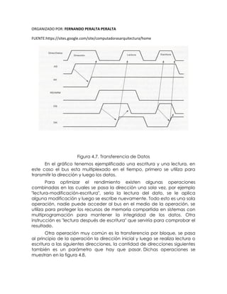 ORGANIZADO POR: FERNANDO PERALTA PERALTA
FUENTE:https://sites.google.com/site/computadorasarquitectura/home
Figura 4.7. Transferencia de Datos
En el gráfico tenemos ejemplificado una escritura y una lectura, en
este caso el bus esta multiplexado en el tiempo, primero se utiliza para
transmitir la dirección y luego los datos.
Para optimizar el rendimiento existen algunas operaciones
combinadas en las cuales se pasa la dirección una sola vez, por ejemplo
"lectura-modificación-escritura", seria la lectura del dato, se le aplica
alguna modificación y luego se escribe nuevamente. Todo esto es una sola
operación, nadie puede acceder al bus en el medio de la operación, se
utiliza para proteger los recursos de memoria compartida en sistemas con
multiprogramación para mantener la integridad de los datos. Otra
instrucción es "lectura después de escritura" que serviría para comprobar el
resultado.
Otra operación muy común es la transferencia por bloque, se pasa
al principio de la operación la dirección inicial y luego se realiza lectura o
escritura a las siguientes direcciones, la cantidad de direcciones siguientes
también es un parámetro que hay que pasar. Dichas operaciones se
muestran en la figura 4.8.
 