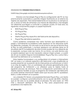 ORGANIZADO POR: FERNANDO PERALTA PERALTA
FUENTE:https://sites.google.com/site/computadorasarquitectura/home
Gracias a la tecnología Plug & Play la configuración del PC es hoy
prácticamente automática y permite integrar fácilmente en el sistema las
tarjetas de expansión. Pero lamentablemente en la práctica no siempre es
así, a veces se trata de armonizar una mezcla de dispositivos y tecnologías
tan diferentes que llegan a confundir a cualquier usuario. En todo esto, los
siguientes componentes juegan un papel importante:
 BIOS Plug & Play.
 PCI Plug & Play.
 ISA Plug & Play.
 Diseño Plug & Play especifico del fabricante del dispositivo.
 Plug & Play del sistema operativo.
Como podemos comprobar hay varios factores que desempeñan su
papel y normalmente el problema suele aparecer en las relaciones entre
las diferentes unidades. Por otro lado se da el hecho de que el termino Plug
& Play no está patentado, y aunque aparezca con grandes letras en el
envoltorio del PC la realización de esta función puede ser muy diferente de
lo esperado, aunque cada vez menos. En sus inicios, con este término solo
se quería expresar que no era necesario colocar ningún jumper, y a partir
de ahí ya no existía ninguna funcionabilidad Plug & Play tal y como Intel y
Microsoft las definieron en su momento.
Estas tarjetas funcionaban y se configuraban sin jumpers o interruptores
DIP, en base a un método especifico del fabricante y que simplificado se
puede presentar así: la posición de los interruptores se sustituirá por un latch
o un chip de registro. Con un controlador de software generalmente antes
del programa de instalación y se utilizaban para la tarjeta hasta el
siguiente proceso de arranque. Pero la configuración automática de las
tarjetas apenas factible ya que el programa de instalación del fabricante
no podía obtener información fiable sobre que recursos del PC quedaban
libres y cuales estaban ya ocupados.
Las unidades PCI tienen una propiedad llamada Plug & Play, y en teoría
se pueden configurar automáticamente con la ayuda del BIOS, mientras
que en ISA esto no es posible desde el principio. Por esta razón, en 1993
Intel y Microsoft definieron ISA Plug & Play para proporcionar esta
propiedad a las tarjetas ISA.
4.7. El bus PCI
 