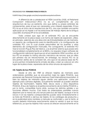 ORGANIZADO POR: FERNANDO PERALTA PERALTA
FUENTE:https://sites.google.com/site/computadorasarquitectura/home
A diferencia de su predecesor el VESA Local Bus (VLB), el Peripheral
Component Interconnect (PCI) no es un complemente de una
arquitectura de bus ya existente, sino que define su propio estándar de
componentes, para el que son necesarios unos chipsets especiales. El bus
PCI no es el único de la arquitectura de PCs, sino que también encuentra
aplicación en los Apple o en las estaciones de trabajo Alpha de la antigua
casa DEC (Compaq HP en la actualidad).
Toda unidad que siga en el estándar PCI, ya se encuentre
directamente en la placa base o en forma de tarjeta de expansión, utiliza,
en principio, además de una dirección de Entrada/Salida y/o de memoria,
un espacio de configuración para la identificación y la configuración de
unidades PCI, con lo cual puede prescindirse de los puentes y otros
elementos de configuración manuales. Por consiguiente, el estándar PCI
trae la función Plug & Play de fabrica, y es el primer sistema que posee esta
funcionalidad completamente en el BIOS y no requiere ningún software de
configuración adicional. Igual que en el ya inexistente VESA Local Bus, en el
bus PCI se emplea la misma solución mecánica de ranuras, que se utilizo
por primera vez en MicroChannel. Sin embargo, las ranuras PCI no se
encuentran detrás de la conexión ISA, sino que en las placas base de PC
se encuentran inmediatamente al lado de ellas, o bien se colocan en otro
lugar de la placa base, separadas de las otras ranuras de expansión.
4.8. Tarjeta de bus PCMCIA
Desde el año de 1989 se ofrecen tarjetas de memoria para
ordenadores portátiles que se encuentran bajo las siglas PCMCIA, que
provienen de Personal Computer Memory Card International Association. Si
bien las tarjetas de memoria siguen siendo una aplicación, como por
ejemplo para cámaras digitales, actualmente también se pueden obtener
tarjetas de fax/modem, tarjetas RDSI, discos duros y otros dispositivos
PCMCIA. El bus de tarjeta es el perfeccionamiento de la interfaz PCMCIA y,
por lo tanto, compatible hacia atrás, aunque las distintas señales y sus
funciones difieren mucho. Casi todos los ordenadores portátiles nuevos
disponen por lo menos de una ranura para bus de tarjeta, aunque ni en la
ranura ni en las tarjetas correspondientes puede verse inmediatamente si
se trata de PCMCIA o del bus de tarjeta. En los catálogos de productos y
en la publicidad estos nombres a menudo se confunden y, por lo tanto, el
usuario debería informarse exactamente sobre la versión a que se hace
referencia, ya que las tarjetas más nuevas se ofrecen exclusivamente en la
 