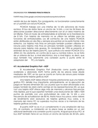 ORGANIZADO POR: FERNANDO PERALTA PERALTA
FUENTE:https://sites.google.com/site/computadorasarquitectura/home
versión de bus de tarjeta. Por consiguiente, no funcionarían correctamente
en un portátil con ranura PCMCIA.
PCMCIA trabaja con una interfaz de 16 bits asíncrona de modo
esclavo. El bus de datos tiene un ancho de 16 bits, y con las 26 líneas de
direcciones pueden direccionar directamente con el un área máxima de
64 MBytes. Para el modo de entrada/salida el estándar es la transferencia
de 8 bits. Con tarjetas de memoria no se utilizan las señales para las
funciones de entrada/salida. Los 68 contactos de una tarjeta PCMCIA
están distribuidos en dos filas y siempre encuentran en la parte frontal, más
estrecha. Las tarjetas más finas en principio también pueden utilizarse en
ranuras para tarjetas más finas en principio también pueden utilizarse en
ranuras para tarjetas más gruesas. En noviembre de 1994 se presento el
estándar de bus de tarjeta para PC, que sustituía a la versión PCMCIA 2.0 y
JEIDA 4.2. No obstante, en contra de lo que su nombre indica, no se trata
de un sistema de bus a nivel electrónico, sino a nivel lógico, es decir, que
aquí también hay solamente una conexión punto a punto entre el
adaptador del PC y la tarjeta.
4.9. Accelerated Graphics Port – AGP
El Accelerated Graphics Port (traducido como puerto gráfico
acelerado y abreviado AGP) forma parte de las placas base desde
mediados de 1997, en las que se monta en forma de ranura para instalar
exclusivamente tarjetas graficas AGP.
Una tarjeta AGP debe ofrecer mayores prestaciones que una tarjeta
grafica PCI, detalle muy importante, principalmente, en la ejecución de
juegos en tercera dimensión 3D. Los usuarios que no sean aficionados a los
juegos también les dará cierta ventaja en las representaciones 2D, ya que
con una tarjeta AGP ofrece algo más de memoria y alcanza frecuencias
más rápidas, por lo que soportan también unas resoluciones de 1280 x 1024
puntos de pantalla con una profundidad de color de 16 bits y una
frecuencia de actualizacion de 85 Hz. Hasta hace muy poco, estos valores
de rendimiento eran exclusivos de tarjetas gráficas muy caras, y la
memoria del mismo PC no superaba muchas veces a la memoria de las
tarjetas graficas actuales.
El puerto AGP no es ni un complemente ni una ampliación del bus
PCI. Al contrario, su instalación en la placa base se realiza en un slot
adicional destinado a la conexión punto a punto. Al igual que el bus PCI, el
bus AGP también tiene en sus inicios un ancho de banda de 32 bits, pero
 