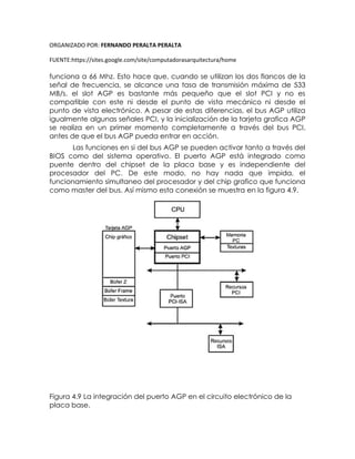 ORGANIZADO POR: FERNANDO PERALTA PERALTA
FUENTE:https://sites.google.com/site/computadorasarquitectura/home
funciona a 66 Mhz. Esto hace que, cuando se utilizan los dos flancos de la
señal de frecuencia, se alcance una tasa de transmisión máxima de 533
MB/s. el slot AGP es bastante más pequeño que el slot PCI y no es
compatible con este ni desde el punto de vista mecánico ni desde el
punto de vista electrónico. A pesar de estas diferencias, el bus AGP utiliza
igualmente algunas señales PCI, y la inicialización de la tarjeta grafica AGP
se realiza en un primer momento completamente a través del bus PCI,
antes de que el bus AGP pueda entrar en acción.
Las funciones en si del bus AGP se pueden activar tanto a través del
BIOS como del sistema operativo. El puerto AGP está integrado como
puente dentro del chipset de la placa base y es independiente del
procesador del PC. De este modo, no hay nada que impida, el
funcionamiento simultaneo del procesador y del chip grafico que funciona
como master del bus. Así mismo esta conexión se muestra en la figura 4.9.
Figura 4.9 La integración del puerto AGP en el circuito electrónico de la
placa base.
 