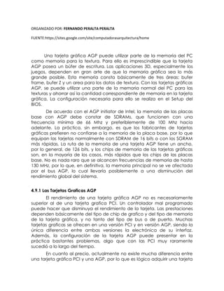 ORGANIZADO POR: FERNANDO PERALTA PERALTA
FUENTE:https://sites.google.com/site/computadorasarquitectura/home
Una tarjeta gráfica AGP puede utilizar parte de la memoria del PC
como memoria para la textura. Para ello es imprescindible que la tarjeta
AGP posea un búfer de escritura. Las aplicaciones 3D, especialmente los
juegos, dependen en gran arte de que la memoria gráfica sea lo más
grande posible. Esta memoria consta básicamente de tres áreas: bufer
frame, bufer Z y un area para los datos de textura. Con las tarjetas gráficas
AGP, se puede utilizar una parte de la memoria normal del PC para las
texturas y ahorrar así la cantidad correspondiente de memoria en la tarjeta
gráfica. La configuración necesaria para ello se realiza en el Setup del
BIOS.
De acuerdo con el AGP initiator de Intel, la memoria de las placas
base con AGP debe constar de SDRAMs, que funcionen con una
frecuencia mínima de 66 Mhz y preferiblemente de 100 Mhz hacia
adelante. La práctica, sin embargo, es que los fabricantes de tarjetas
gráficas prefieren no confiarse a la memoria de la placa base, por lo que
equipan las tarjetas normalmente con SDRAM de 16 bits o con los SGRAM
más rápidas. La ruta de la memoria de una tarjeta AGP tiene un ancho,
por lo general, de 126 bits, y los chips de memoria de las tarjetas gráficas
son, en la mayoría de los casos, más rápidos que los chips de las placas
base. No es nada raro que se alcancen frecuencias de memoria de hasta
130 MHz, por lo que, en definitiva, la memoria principal no se ve afectada
por el bus AGP, lo cual llevaría posiblemente a una disminución del
rendimiento global del sistema.
4.9.1 Las Tarjetas Graficas AGP
El rendimiento de una tarjeta gráfica AGP no es necesariamente
superior al de una tarjeta grafica PCI. Un controlador mal programado
puede hacer que disminuya el rendimiento de la tarjeta. Las prestaciones
dependen básicamente del tipo de chip de grafico y del tipo de memoria
de la tarjeta gráfica, y no tanto del tipo de bus o de puerto. Muchas
tarjetas graficas se ofrecen en una versión PCI y en versión AGP, siendo la
única diferencia entre ambas versiones la electrónica de su interfaz.
Además, la configuración de la tarjeta AGP puede presentar en la
práctica bastantes problemas, algo que con las PCI muy raramente
sucedió a lo largo del tiempo.
En cuanto al precio, actualmente no existe mucha diferencia entre
una tarjeta gráfica PCI y una AGP, por lo que es lógico adquirir una tarjeta
 