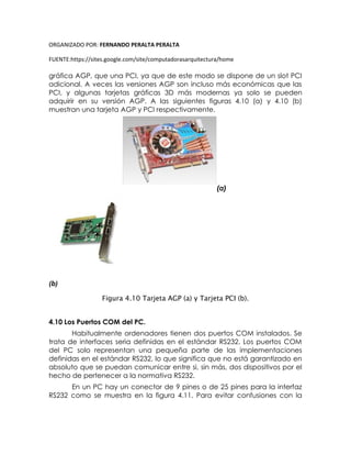 ORGANIZADO POR: FERNANDO PERALTA PERALTA
FUENTE:https://sites.google.com/site/computadorasarquitectura/home
gráfica AGP, que una PCI, ya que de este modo se dispone de un slot PCI
adicional. A veces las versiones AGP son incluso más económicas que las
PCI, y algunas tarjetas gráficas 3D más modernas ya solo se pueden
adquirir en su versión AGP. A las siguientes figuras 4.10 (a) y 4.10 (b)
muestran una tarjeta AGP y PCI respectivamente.
(a)
(b)
Figura 4.10 Tarjeta AGP (a) y Tarjeta PCI (b).
4.10 Los Puertos COM del PC.
Habitualmente ordenadores tienen dos puertos COM instalados. Se
trata de interfaces seria definidas en el estándar RS232. Los puertos COM
del PC solo representan una pequeña parte de las implementaciones
definidas en el estándar RS232, lo que significa que no está garantizado en
absoluto que se puedan comunicar entre si, sin más, dos dispositivos por el
hecho de pertenecer a la normativa RS232.
En un PC hay un conector de 9 pines o de 25 pines para la interfaz
RS232 como se muestra en la figura 4.11. Para evitar confusiones con la
 
