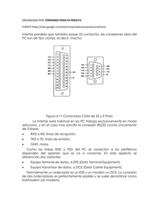 ORGANIZADO POR: FERNANDO PERALTA PERALTA
FUENTE:https://sites.google.com/site/computadorasarquitectura/home
interfaz paralela que también posee 25 contactos, las conexiones seria del
PC son de tipo clavija, es decir, macho:
Figura 4.11 Conectores COM de 25 y 9 Pines
La Interfaz serie habitual en los PC trabaja exclusivamente en modo
asíncrono, y en el caso mas sencillo la conexión RS232 consta únicamente
de 3 líneas:
 RXD o RD, línea de recepción.
 TXD o TD, línea de emisión.
 GND, masa.
Como las líneas RXD y TXD del PC se conectan a los periféricos
dependen del aparato que se va a conectar. En este aspecto se
diferencian dos variantes:
 Equipo terminal de datos, o DTE (Data Terminal Equipment).
 Equipo transmisor de datos, o DCE (Data Carrier Equipment).
Normalmente un ordenador es un DTE y un modem un DCE. La conexión
de dos ordenadores es perfectamente posible y se suele denominar como
Nullmodem (sin modem).
 