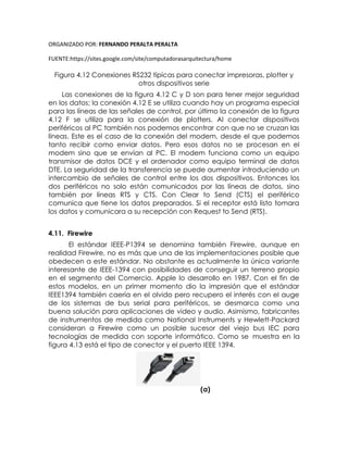 ORGANIZADO POR: FERNANDO PERALTA PERALTA
FUENTE:https://sites.google.com/site/computadorasarquitectura/home
Figura 4.12 Conexiones RS232 típicas para conectar impresoras, plotter y
otros dispositivos serie
Las conexiones de la figura 4.12 C y D son para tener mejor seguridad
en los datos; la conexión 4.12 E se utiliza cuando hay un programa especial
para las líneas de las señales de control, por último la conexión de la figura
4.12 F se utiliza para la conexión de plotters. Al conectar dispositivos
periféricos al PC también nos podemos encontrar con que no se cruzan las
líneas. Este es el caso de la conexión del modem, desde el que podemos
tanto recibir como enviar datos. Pero esos datos no se procesan en el
modem sino que se envían al PC. El modem funciona como un equipo
transmisor de datos DCE y el ordenador como equipo terminal de datos
DTE. La seguridad de la transferencia se puede aumentar introduciendo un
intercambio de señales de control entre los dos dispositivos. Entonces los
dos periféricos no solo están comunicados por las líneas de datos, sino
también por líneas RTS y CTS. Con Clear to Send (CTS) el periférico
comunica que tiene los datos preparados. Si el receptor está listo tomara
los datos y comunicara a su recepción con Request to Send (RTS).
4.11. Firewire
El estándar IEEE-P1394 se denomina también Firewire, aunque en
realidad Firewire, no es más que una de las implementaciones posible que
obedecen a este estándar. No obstante es actualmente la única variante
interesante de IEEE-1394 con posibilidades de conseguir un terreno propio
en el segmento del Comercio. Apple lo desarrollo en 1987. Con el fin de
estos modelos, en un primer momento dio la impresión que el estándar
IEEE1394 también caería en el olvido pero recupero el interés con el auge
de los sistemas de bus serial para periféricos, se desmarca como una
buena solución para aplicaciones de video y audio. Asimismo, fabricantes
de instrumentos de medida como National Instruments y Hewlett-Packard
consideran a Firewire como un posible sucesor del viejo bus IEC para
tecnologías de medida con soporte informático. Como se muestra en la
figura 4.13 está el tipo de conector y el puerto IEEE 1394.
(a)
 