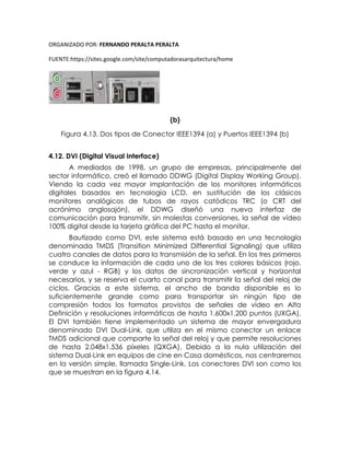 ORGANIZADO POR: FERNANDO PERALTA PERALTA
FUENTE:https://sites.google.com/site/computadorasarquitectura/home
(b)
Figura 4.13. Dos tipos de Conector IEEE1394 (a) y Puertos IEEE1394 (b)
4.12. DVI (Digital Visual Interface)
A mediados de 1998, un grupo de empresas, principalmente del
sector informático, creó el llamado DDWG (Digital Display Working Group).
Viendo la cada vez mayor implantación de los monitores informáticos
digitales basados en tecnología LCD, en sustitución de los clásicos
monitores analógicos de tubos de rayos catódicos TRC (o CRT del
acrónimo anglosajón), el DDWG diseñó una nueva interfaz de
comunicación para transmitir, sin molestas conversiones, la señal de vídeo
100% digital desde la tarjeta gráfica del PC hasta el monitor.
Bautizado como DVI, este sistema está basado en una tecnología
denominada TMDS (Transition Minimized Differential Signaling) que utiliza
cuatro canales de datos para la transmisión de la señal. En los tres primeros
se conduce la información de cada uno de los tres colores básicos (rojo,
verde y azul - RGB) y los datos de sincronización vertical y horizontal
necesarios, y se reserva el cuarto canal para transmitir la señal del reloj de
ciclos. Gracias a este sistema, el ancho de banda disponible es lo
suficientemente grande como para transportar sin ningún tipo de
compresión todos los formatos provistos de señales de vídeo en Alta
Definición y resoluciones informáticas de hasta 1.600x1.200 puntos (UXGA).
El DVI también tiene implementado un sistema de mayor envergadura
denominado DVI Dual-Link, que utiliza en el mismo conector un enlace
TMDS adicional que comparte la señal del reloj y que permite resoluciones
de hasta 2.048x1.536 píxeles (QXGA). Debido a la nula utilización del
sistema Dual-Link en equipos de cine en Casa domésticos, nos centraremos
en la versión simple, llamada Single-Link. Los conectores DVI son como los
que se muestran en la figura 4.14.
 