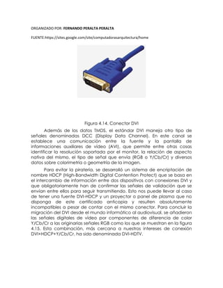 ORGANIZADO POR: FERNANDO PERALTA PERALTA
FUENTE:https://sites.google.com/site/computadorasarquitectura/home
Figura 4.14. Conector DVI
Además de los datos TMDS, el estándar DVI maneja otro tipo de
señales denominadas DCC (Display Data Channel). En este canal se
establece una comunicación entre la fuente y la pantalla de
informaciones auxiliares de vídeo (AVI), que permite entre otras cosas
identificar la resolución soportada por el monitor, la relación de aspecto
nativa del mismo, el tipo de señal que envía (RGB o Y/Cb/Cr) y diversos
datos sobre colorimetría o geometría de la imagen.
Para evitar la piratería, se desarrolló un sistema de encriptación de
nombre HDCP (High-Bandwidth Digital Contention Protect) que se basa en
el intercambio de información entre dos dispositivos con conexiones DVI y
que obligatoriamente han de confirmar las señales de validación que se
envían entre ellos para seguir transmitiendo. Esto nos puede llevar al caso
de tener una fuente DVI-HDCP y un proyector o panel de plasma que no
disponga de este certificado anticopia y resulten absolutamente
incompatibles a pesar de contar con el mismo conector. Para concluir la
migración del DVI desde el mundo informático al audiovisual, se añadieron
las señales digitales de vídeo por componentes de diferencia de color
Y/Cb/Cr a las originarias señales RGB como los que se muestran en la figura
4.15. Esta combinación, más cercana a nuestros intereses de conexión
DVI+HDCP+Y/Cb/Cr, ha sido denominada DVI-HDTV.
 