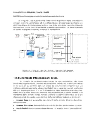 ORGANIZADO POR: FERNANDO PERALTA PERALTA
FUENTE:https://sites.google.com/site/computadorasarquitectura/home
En la Figura 1.5 se muestra como cada control de periférico tiene una dirección
única en el sistema. La interfaz de E/S decodifica el bus de direcciones para detectar que
el CPU se dirige a él. El direccionamiento es muy similar a la de las memorias. El bus de
datos se utiliza para el paso de datos entre el periférico y la memoria. Las líneas especiales
de control sirven para coordinar y sincronizar la transferencia.
FIGURA 1.5: ESQUEMA DE UNA INTERFAZ DE ENTRADA/SALIDA.
1.2.4 Sistema de Interconexión: Buses.
La conexión de los diversos componentes de una computadora, tales como
discos duros, tarjetas madres, unidades de CD, teclados, ratones, etc. se efectúan a través
de los buses. Un bus se define como un enlace de comunicación compartido que usa
múltiples cables para conectar subsistemas. Cada línea es capaz de transmitir una tensión
eléctrica que representa un ‘1’ o un ‘0’. Cuando hay varios dispositivos en el mismo bus,
habrá uno que podrá enviar una señal que será procesada por los demás módulos. Si se
mandan los datos al mismo tiempo marcara un error o una contención del bus, por lo que
el acceso estará denegado. Según si criterio de funcionabilidad los buses se dividen en:
 Buses de datos: es el que se utiliza para transmitir datos entre los diferentes dispositivos
del computador.
 Buses de Direcciones: sirve para indicar la posición del dato que se requiere acceder.
 Bus de Control: sirven para seleccionar al emisor y al receptor en una transacción del
bus.
 