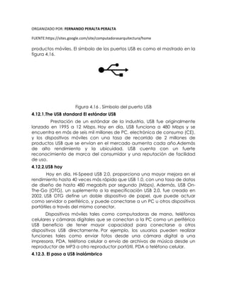 ORGANIZADO POR: FERNANDO PERALTA PERALTA
FUENTE:https://sites.google.com/site/computadorasarquitectura/home
productos móviles. El símbolo de los puertos USB es como el mostrado en la
figura 4.16.
Figura 4.16 . Símbolo del puerto USB
4.12.1.The USB standard El estándar USB
Prestación de un estándar de la industria, USB fue originalmente
lanzado en 1995 a 12 Mbps. Hoy en día, USB funciona a 480 Mbps y se
encuentra en más de seis mil millones de PC, electrónica de consumo (CE),
y los dispositivos móviles con una tasa de recorrido de 2 millones de
productos USB que se envían en el mercado aumenta cada año.Además
de alto rendimiento y la ubicuidad, USB cuenta con un fuerte
reconocimiento de marca del consumidor y una reputación de facilidad
de uso.
4.12.2.USB hoy
Hoy en día, Hi-Speed USB 2.0, proporciona una mayor mejora en el
rendimiento hasta 40 veces más rápido que USB 1.0, con una tasa de datos
de diseño de hasta 480 megabits por segundo (Mbps). Además, USB On-
The-Go (OTG), un suplemento a la especificación USB 2.0, fue creado en
2002. USB OTG define un doble dispositivo de papel, que puede actuar
como servidor o periférico, y puede conectarse a un PC u otros dispositivos
portátiles a través del mismo conector.
Dispositivos móviles tales como computadoras de mano, teléfonos
celulares y cámaras digitales que se conectan a la PC como un periférico
USB beneficio de tener mayor capacidad para conectarse a otros
dispositivos USB directamente. Por ejemplo, los usuarios pueden realizar
funciones tales como enviar fotos desde una cámara digital a una
impresora, PDA, teléfono celular o envío de archivos de música desde un
reproductor de MP3 a otro reproductor portátil, PDA o teléfono celular.
4.12.3. El paso a USB inalámbrico
 