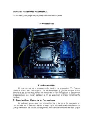 ORGANIZADO POR: FERNANDO PERALTA PERALTA
FUENTE:https://sites.google.com/site/computadorasarquitectura/home
Los Procesadores
5. Los Procesadores
El procesador es el componente básico de cualquier PC. Con el
avance, cada vez más rápido, de la tecnología y gracias a que varias
empresas se están disputando el mercado se ven obligadas a desarrollar
procesadores de mejor calidad a fin de producir el mejor rendimiento
posible.
5.1 Características Básicas de los Procesadores.
La primera cosa que nos preguntamos a la hora de comprar un
procesador es la frecuencia de trabajo, que es medida en Megahercios
(Mhz) o millones de ciclos por segundo, frecuencia llamada de reloj y que
 