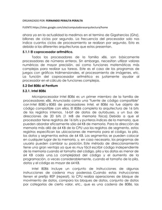 ORGANIZADO POR: FERNANDO PERALTA PERALTA
FUENTE:https://sites.google.com/site/computadorasarquitectura/home
ahora ya en la actualidad la medimos en el termino de Gigahercios (Ghz),
billones de ciclos por segundo. La frecuencia del procesador solo nos
indica cuantos ciclos de procesamiento se realizan por segundo. Esto es
debido a las diferentes arquitecturas que estos presentan.
5.1.1 El coprocesador aritmético.
Todos los procesadores de la familia x86, son básicamente
procesadores de números enteros. Sin embargo, necesitan utilizar valores
numéricos de mayor precisión, así como funciones matemáticas más
complejas para realizar sus tareas. Este es el caso de los programas de
juegos con gráficos tridimensionales, el procesamiento de imágenes, etc.
La función del coprocesador aritmético es justamente ayudar al
procesador en el cálculo de funciones complejas.
5.2 Del 8086 al Pentium
5.2.1. Intel 8086
Microprocesador Intel 8086 es un primer miembro de la familia de
procesadores x86. Anunciado como una "fuente de código compatible"
con Intel 8080 y 8085 de procesadores Intel, el 8086 no fue objeto de
código compatible con ellos. El 8086 completa la arquitectura de 16 bits
de los registros internos, 16-bit de datos de autobuses, y un bus de
direcciones de 20 bits (1 MB de memoria física). Debido a que el
procesador tiene registros de 16 bits y punteros índices de la memoria, que
pueden abordar eficazmente sólo 64 KB de memoria. Para la dirección de
memoria más allá de 64 KB de la CPU usa los registros de segmento, estos
registros especifican las ubicaciones de memoria para el código, la pila,
los datos y segmentos extras de 64 KB. Los segmentos se pueden colocar
en cualquier lugar de la memoria, y, en caso necesario, los programas de
usuario pueden cambiar su posición. Este método de direccionamiento
tiene una gran ventaja ya que es muy fácil escribir código independiente
de la memoria cuando el tamaño del código, pila y los datos es menor de
64 KB cada una. La complejidad del código y el aumento de la
programación, a veces considerablemente, cuando el tamaño de la pila,
datos y el código es mayor de 64 KB.
Intel 8086 incluye un conjunto de instrucciones de algunas
instrucciones de cadena muy poderosa. Cuando estas instrucciones
tienen el prefijo REP (repeat), la CPU realiza operaciones de bloque de
movimiento de datos, compara los bloques de datos, conjunto de datos
por categorías de cierto valor, etc., que es una cadena de 8086, las
 