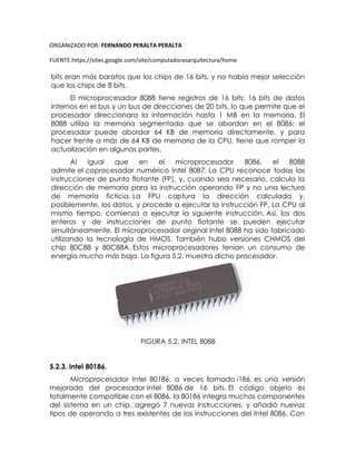ORGANIZADO POR: FERNANDO PERALTA PERALTA
FUENTE:https://sites.google.com/site/computadorasarquitectura/home
bits eran más baratos que los chips de 16 bits, y no había mejor selección
que los chips de 8 bits.
El microprocesador 8088 tiene registros de 16 bits; 16 bits de datos
internos en el bus y un bus de direcciones de 20 bits, lo que permite que el
procesador direccionara la información hasta 1 MB en la memoria. El
8088 utiliza la memoria segmentada que se abordan en el 8086: el
procesador puede abordar 64 KB de memoria directamente, y para
hacer frente a más de 64 KB de memoria de la CPU, tiene que romper la
actualización en algunas partes.
Al igual que en el microprocesador 8086, el 8088
admite el coprocesador numérico Intel 8087. La CPU reconoce todas las
instrucciones de punto flotante (FP), y, cuando sea necesario, calcula la
dirección de memoria para la instrucción operando FP y no una lectura
de memoria ficticia. La FPU captura la dirección calculada y,
posiblemente, los datos, y procede a ejecutar la instrucción FP. La CPU al
mismo tiempo, comienza a ejecutar la siguiente instrucción. Así, los dos
enteros y de instrucciones de punto flotante se pueden ejecutar
simultáneamente. El microprocesador original Intel 8088 ha sido fabricado
utilizando la tecnología de HMOS. También hubo versiones CHMOS del
chip 80C88 y 80C88A. Estos microprocesadores tenían un consumo de
energía mucho más baja. La figura 5.2. muestra dicho procesador.
FIGURA 5.2. INTEL 8088
5.2.3. Intel 80186.
Microprocesador Intel 80186, a veces llamado i186, es una versión
mejorada del procesador Intel 8086 de 16 bits. El código objeto es
totalmente compatible con el 8086, la 80186 integra muchos componentes
del sistema en un chip, agregó 7 nuevas instrucciones, y añadió nuevos
tipos de operando a tres existentes de las instrucciones del Intel 8086. Con
 