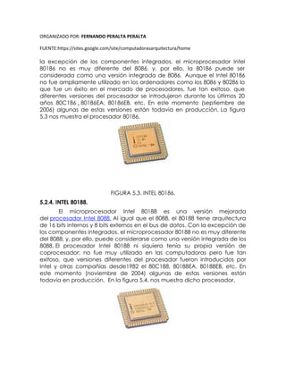 ORGANIZADO POR: FERNANDO PERALTA PERALTA
FUENTE:https://sites.google.com/site/computadorasarquitectura/home
la excepción de los componentes integrados, el microprocesador Intel
80186 no es muy diferente del 8086, y, por ello, la 80186 puede ser
considerada como una versión integrada de 8086. Aunque el Intel 80186
no fue ampliamente utilizado en los ordenadores como los 8086 y 80286 lo
que fue un éxito en el mercado de procesadores, fue tan exitoso, que
diferentes versiones del procesador se introdujeron durante los últimos 20
años 80C186 , 80186EA, 80186EB, etc. En este momento (septiembre de
2006) algunas de estas versiones están todavía en producción. La figura
5.3 nos muestra el procesador 80186.
FIGURA 5.3. INTEL 80186.
5.2.4. INTEL 80188.
El microprocesador Intel 80188 es una versión mejorada
del procesador Intel 8088. Al igual que el 8088, el 80188 tiene arquitectura
de 16 bits internos y 8 bits externos en el bus de datos. Con la excepción de
los componentes integrados, el microprocesador 80188 no es muy diferente
del 8088, y, por ello, puede considerarse como una versión integrada de los
8088. El procesador Intel 80188 ni siquiera tenía su propia versión de
coprocesador; no fue muy utilizado en las computadoras pero fue tan
exitoso, que versiones diferentes del procesador fueron introducidos por
Intel y otras compañías desde1982 el 80C188, 80188EA, 80188EB, etc. En
este momento (noviembre de 2004) algunas de estas versiones están
todavía en producción. En la figura 5.4. nos muestra dicho procesador.
 