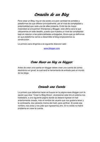 Creación de un Blog
Para crear un Blog, hoy en dia existe una gran cantidad de portales y
plataformas las que difieren principalmente, por el nivel de complejidad y
potencialidad que cada una de ellas presenta. Entre las de mayor
masividad se encuentran Wordpress y Blogger, esta última sera la que
utilizaremos en este desafio, puesto que muestra un nivel de complejidad
bajo en relacion a las potencialidades entregadas. Ahora que ya definimos
en que plataforma vamos a desarrollar el blog empezaremos su
construccion .
Lo primero sera dirigirnos a la siguiente direccion web:
www.blogger.com
Como Hacer un blog en blogger:
Antes de crear una cuenta en blogger debes crear una cuenta de correo
electrónico en gmail, la cual será la herramienta de entrada para el mundo
de los blogs.
Creando una Cuenta
Lo primero que debemos hacer es buscar en la página www.blogger.com la
opción que dice: “Crear tu Blog Ahora”, al presionar este link el sistema nos
trasladara, a una siguiente página donde se deberá ingresar el mail
anteriormente creado, más el nombre de usuario que nos gustaría tener y
la contraseña, dos veces(la misma del mail), para verificar. Si existe ese
nombre, nos avisa y nos pide que ingresemos otro. Si no existe no habrá
problema en crear la cuenta.
 