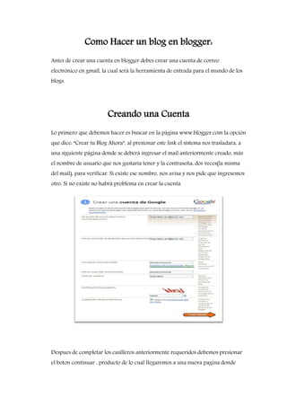 Como Hacer un blog en blogger:
Antes de crear una cuenta en blogger debes crear una cuenta de correo
electrónico en gmail, la cual será la herramienta de entrada para el mundo de los
blogs.
Creando una Cuenta
Lo primero que debemos hacer es buscar en la página www.blogger.com la opción
que dice: “Crear tu Blog Ahora”, al presionar este link el sistema nos trasladara, a
una siguiente página donde se deberá ingresar el mail anteriormente creado, más
el nombre de usuario que nos gustaría tener y la contraseña, dos veces(la misma
del mail), para verificar. Si existe ese nombre, nos avisa y nos pide que ingresemos
otro. Si no existe no habrá problema en crear la cuenta.
Despues de completar los casilleros anteriormente requeridos debemos presionar
el boton continuar , producto de lo cual llegaremos a una nueva pagina donde
 