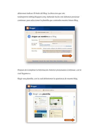 deberemos indicar: El titulo del Blog, La direccion que este
tendra(www.miblog.blogspot.com), habiendo hecho esto debemos presionar
continuar, para seleccionar la plantilla que contendra nuestro futuro Blog.
Después de Completar la Información Anterior presionamos Continuar, con lo
cual llegamos a:
Elegir una plantilla, con la cual definiremos la apariencia de nuestro blog.
 