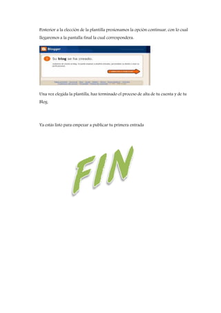 Posterior a la elección de la plantilla presionamos la opción continuar, con lo cual
llegaremos a la pantalla final la cual correspondera:
Una vez elegida la plantilla, haz terminado el proceso de alta de tu cuenta y de tu
Blog.
Ya estás listo para empezar a publicar tu primera entrada
 