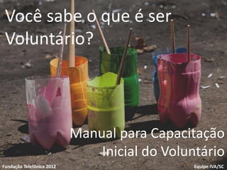 Você sabe o que é ser
 Voluntário?



                           Manual para Capacitação
Voluntariado
                               Inicial do Voluntário
                                 1
Fundação Telefônica
Fundação Telefônica 2012                       Equipe IVA/SC
 