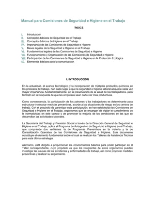 Manual para Comisiones de Seguridad e Higiene en el Trabajo
ÍNDICE
I. Introducción
II. Conceptos básicos de Seguridad en el Trabajo
III. Conceptos básicos de Higiene en el Trabajo
IV. Importancia de las Comisiones de Seguridad e Higiene
V. Bases legales de la Seguridad e Higiene en el Trabajo
VI. Fundamentos legales de las Comisiones de Seguridad e Higiene
VII. Funcionamiento y Organización de las Comisiones de Seguridad e Higiene
VIII. Participación de las Comisiones de Seguridad e Higiene en la Protección Ecológica
IX. Elementos básicos para la comunicación
I. INTRODUCCIÓN
En la actualidad, el avance tecnológico y la incorporación de múltiples productos químicos en
los procesos de trabajo, han dado lugar a que la seguridad e higiene laboral adquiera cada vez
mayor importancia, fundamentalmente, en la preservación de la salud de los trabajadores, pero
también en la búsqueda de que las empresas sean cada vez más productivas.
Como consecuencia, la participación de los patrones y los trabajadores es determinante para
estructurar y ejecutar medidas preventivas, acorde a las situaciones de riesgo en los centros de
trabajo. Con el propósito de garantizar esta participación, se han establecido las Comisiones de
Seguridad e Higiene en el Trabajo, organismos que se encargan de vigilar el cumplimiento de
la normatividad en este campo y de promover la mejoría de las condiciones en las que se
desarrollan las actividades laborales.
La Secretaría del Trabajo y Previsión Social a través de la Dirección General de Seguridad e
Higiene en el Trabajo, aplica el Programa de Autogestión de Seguridad e Higiene en el Trabajo,
que comprende dos vertientes: la de Programas Preventivos en la materia y la de
Consolidación Operativa de las Comisiones de Seguridad e Higiene. Este documento
constituye el elemento fundamental sobre el cual se realizan los Talleres de Asistencia Técnica
para esta última estrategia.
Asimismo, está dirigido a proporcionar los conocimientos básicos para poder participar en el
Taller correspondiente, cuyo propósito es que los integrantes de estos organismos puedan
investigar las causas de los accidentes y enfermedades de trabajo, así como proponer medidas
preventivas y realizar su seguimiento.
 