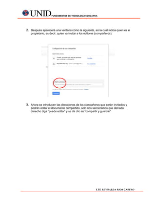 FUNDAMENTOS DE TECNOLOGÍA EDUCATIVA




2. Después aparecerá una ventana como la siguiente, en la cual indica quien es el
   propietario, es decir, quien va invitar a los editores (compañeros).




3. Ahora se introducen las direcciones de los compañeros que serán invitados y
   podrán editar el documento compartido, solo nos sercioramos que del lado
   derecho diga “puede editar” y se da clic en “compartir y guardar”




                                                         LTE REYNALDA RIOS CASTRO
 