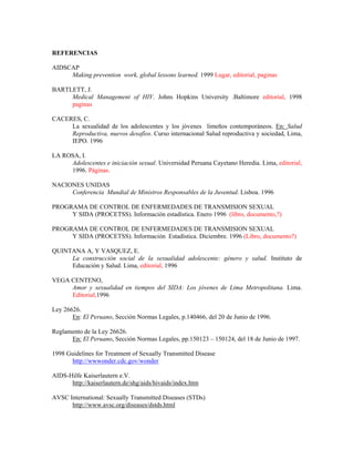 REFERENCIAS

AIDSCAP
     Making prevention work, global lessons learned. 1999 Lugar, editorial, paginas

BARTLETT, J.
     Medical Management of HIV. Johns Hopkins University .Baltimore editorial, 1998
     paginas

CACERES, C.
     La sexualidad de los adolescentes y los jóvenes limeños contemporáneos. En: Salud
     Reproductiva, nuevos desafíos. Curso internacional Salud reproductiva y sociedad, Lima,
     IEPO. 1996

LA ROSA, I.
     Adolescentes e iniciación sexual. Universidad Peruana Cayetano Heredia. Lima, editorial,
     1996. Páginas.

NACIONES UNIDAS
     Conferencia Mundial de Ministros Responsables de la Juventud. Lisboa. 1996

PROGRAMA DE CONTROL DE ENFERMEDADES DE TRANSMISION SEXUAL
     Y SIDA (PROCETSS). Información estadística. Enero 1996 (libro, documento,?)

PROGRAMA DE CONTROL DE ENFERMEDADES DE TRANSMISION SEXUAL
     Y SIDA (PROCETSS). Información Estadística. Diciembre. 1996 (Libro, documento?)

QUINTANA A, Y VASQUEZ, E.
     La construcción social de la sexualidad adolescente: género y salud. Instituto de
     Educación y Salud. Lima, editorial, 1996

VEGA CENTENO,
     Amor y sexualidad en tiempos del SIDA: Los jóvenes de Lima Metropolitana. Lima.
     Editorial,1996

Ley 26626.
       En: El Peruano, Sección Normas Legales, p.140466, del 20 de Junio de 1996.

Reglamento de la Ley 26626.
      En: El Peruano, Sección Normas Legales, pp.150123 – 150124, del 18 de Junio de 1997.

1998 Guidelines for Treatment of Sexually Transmitted Disease
      http://wwwonder.cdc.gov/wonder

AIDS-Hilfe Kaiserlautern e.V.
      http://kaiserlautern.de/shg/aids/hivaids/index.htm

AVSC International: Sexually Transmitted Diseases (STDs)
      http://www.avsc.org/diseases/dstds.html
 