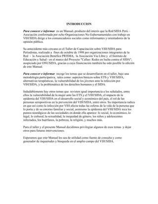 INTRODUCCION

Para conocer e informar es un Manual, producto del interés que la Red SIDA Perú –
Asociación conformada por ocho Organizaciones No Gubernamentales con trabajo en
VIH/SIDA dirige a los comunicadores sociales como informantes y orientadores de la
opinión pública.

Su antecedente más cercano es el Taller de Capacitación sobre VIH/SIDA para
Periodistas, realizado a fines de octubre de 1998 por organizaciones integrantes de la
Red - la Asociación Benéfica PRISMA, la Asociación Vía Libre y el Instituto de
Educación y Salud - en el marco del Proyecto "Callao: Redes en lucha contra el SIDA",
auspiciado por ONUSIDA, gracias a cuya financiación también ha sido posible la edición
de este Manual.

Para conocer e informar recoge los temas que se desarrollaron en el taller, bajo una
metodología participativa, tales como: aspectos básicos sobre ETS y VIH/SIDA,
alternativas terapéuticas, la vulnerabilidad de los jóvenes ante la infección por
VIH/SIDA, y la problemática de los derechos humanos y el SIDA.

Indudablemente hay otros temas que revisten igual importancia a los señalados, entre
ellos la vulnerabilidad de la mujer ante las ETS y el VIH/SIDA, el impacto de la
epidemia del VIH/SIDA en el desarrollo social y económico del país, el rol de las
personas seropositivas en la prevención del VIH/SIDA, entre otros. Su importancia radica
en que así como la infección por VIH afecta todas las esferas de la vida de la persona que
lo porta y de su entorno familiar y social, asimismo la epidemia del VIH/SIDA toca los
puntos neurálgicos de las sociedades en donde ella aparece: lo social, lo económico, lo
legal, lo cultural, la sexualidad, la inequidad de género, los niños y adolescentes
infectados, los huérfanos, la pobreza, la religión, y muchos más.

Para el taller y el presente Manual decidimos privilegiar algunos de esos temas y dejar
otros para futuras intervenciones.

Esperamos que este Manual les sea de utilidad como fuente de consulta y como
generador de inquietudes y búsqueda en el amplio campo del VIH/SIDA.
 