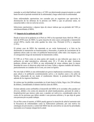 reanudar su actividad habitual, éstas y el VIH van deteriorando progresivamente su salud
hasta llevarla al periodo terminal de la enfermedad y luego sobreviene la enfermedad.

Estas enfermedades oportunistas son causadas por un organismo que aprovecha la
disminución de las defensas de la persona con SIDA y que en personas sanas, no
causarían daño o éste no sería tan severo.

Infecciones oportunistas y algunos tipos de cáncer indican que un portador del VIH ya
está desarrollando el SIDA.

1.2. Impacto de la epidemia del VIH

Desde el inicio de la epidemia en el Perú en 1983 se ha reportado hasta Abril de 1999, un
total de 8550 casos de SIDA. La gran mayoría de estos casos corresponde a transmisión
sexual (96%), mucho más atrás quedan las otras vías: Perinatal (2.2%) y sanguínea
(1.8%).

El primer caso de SIDA fue reportado en un varón homosexual y si bien no ha
disminuido la transmisión en homosexuales y bisexuales, el patrón de crecimiento de la
epidemia afecta cada vez más a la población heterosexual, sobre todo a las mujeres, con
el consiguiente riesgo de incrementar la transmisión a niños.

El VIH en el Perú como en otras partes del mundo es una infección que ataca a la
población en edad reproductiva, sobretodo entre 20 y 35 años de edad. Asimismo
podemos afirmar que el SIDA es una enfermedad de zonas urbanas pues la mayor
densidad de casos se observan sobre todo en Lima, Callao y algunas ciudades del interior,
particularmente en ciudades de la Costa, así como en Iquitos.

Por otro lado el SIDA es una enfermedad con graves implicancias económicas y sociales,
pues afecta a la población económicamente activa y en muchos casos a los jefes de
familia, reduciendo de ese modo el rendimiento laboral, la productividad del País,
además de los ingresos familiares.

Se estima que las pérdidas acumuladas en el país hasta la fecha, llega a los 250 millones
de dólares, considerando el número total de casos de SIDA.

Existen además costos atribuibles al desarrollo del SIDA en la sociedad, ellos pueden ser
directos, debido a los costos de atención de salud (medicamentos, personal de salud, y
hospitalización) que merece cada caso; o pueden ser indirectos, considerando como los
costos de las personas que deben atender a una persona enferma y lo que deja de ganar
esta persona por no poder trabajar.

En un País como el nuestro, el SIDA puede agravar la situación de salud al aumentar más
la frecuencia de enfermedades como la Tuberculosis pulmonar, por este motivo las
estrategias de prevención y control del SIDA han de convertirse en una de las prioridades
nacionales en el manejo integral de la salud.
 