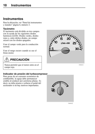 10       Instrumentos



Instrumentos
Para la ubicación, ver “Panel de instrumentos
y mandos” página 6, número 3.
Tacómetro
El tacómetro está dividido en tres campos
con la ayuda de los siguientes diodos
lumínicos (LED): Diodos verdes, diodos
rojos y, entre dichos diodos, un campo
oscuro con los diodos apagados.
Usar el campo verde para la conducción
normal.
Usar el rango oscuro cuando se use el
freno-motor.


        PRECAUCIÓN
 Nunca permitir que el motor entre en el                    T3018121

 campo rojo.


Indicador de presión del turbocompresor
Para gozar de un consumo económico de
combustible, la aguja debe permanecer
estable al conducir por carreteras planas. Es
decir, no debe pisarse o soltarse el pedal del
acelerador si no hay motivos importantes.




                                                 T3018122
 