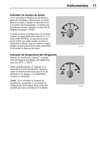 Instrumentos     11

Indicador de presión de aceite
¡Si se enciende la lámpara de advertencia,
parar de inmediato y desconectar el motor!
Buscar la causa. Cuando se enciende la luz
y el motor está funcionando, se emitirá una
advertencia sonora. Además, se enciende la
lámpara de parada “STOP”.
Cuando se inicia la conducción con el motor
caliente, la aguja debe estar entre los 3 y 5,5
bares (300-550 kPa). La presión de aceite
puede sufrir una caída cuando el motor se
encuentra al ralentí. Esto no conlleva ningún
peligro ya que la presión de aceite aumentará           T3018123
al aumentar el régimen de motor.

Indicador de temperatura del refrigerante
Durante la conducción “normal”, la aguja
debe permanecer por debajo del campo rojo,
entre los 80 C y 100 C.
¡Parar inmediatamente el vehículo si se
enciende la luz de advertencia! Dejar en
motor en marcha lenta hasta que la luz de
advertencia se apague y la temperatura
comience a disminuir.
¡Nota! Si se enciende la lámpara de
advertencia, comprobar si el sistema de
refrigeración tiene alguna falla, como por              T3018124
ejemplo que haya suciedad en el radiador.
 