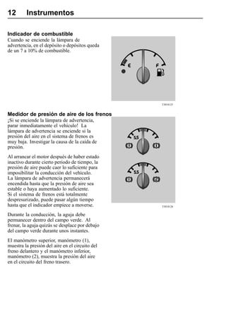 12       Instrumentos

Indicador de combustible
Cuando se enciende la lámpara de
advertencia, en el depósito o depósitos queda
de un 7 a 10% de combustible.




                                                 T3018125


Medidor de presión de aire de los frenos
¡Si se enciende la lámpara de advertencia,
parar inmediatamente el vehículo! La
lámpara de advertencia se enciende si la
presión del aire en el sistema de frenos es
muy baja. Investigar la causa de la caída de
presión.
Al arrancar el motor después de haber estado
inactivo durante cierto periodo de tiempo, la
presión de aire puede caer lo suficiente para
imposibilitar la conducción del vehículo.
La lámpara de advertencia permanecerá
encendida hasta que la presión de aire sea
estable o haya aumentado lo suficiente.
Si el sistema de frenos está totalmente
despresurizado, puede pasar algún tiempo
hasta que el indicador empiece a moverse.        T3018126


Durante la conducción, la aguja debe
permanecer dentro del campo verde. Al
frenar, la aguja quizás se desplace por debajo
del campo verde durante unos instantes.
El manómetro superior, manómetro (1),
muestra la presión del aire en el circuito del
freno delantero y el manómetro inferior,
manómetro (2), muestra la presión del aire
en el circuito del freno trasero.
 