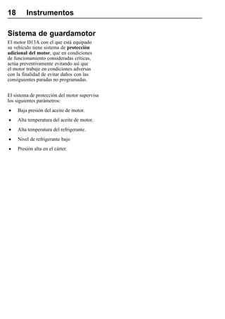 18       Instrumentos

Sistema de guardamotor
El motor D13A con el que está equipado
su vehículo tiene sistema de protección
adicional del motor, que en condiciones
de funcionamiento consideradas críticas,
actúa preventivamente evitando así que
el motor trabaje en condiciones adversas
con la finalidad de evitar daños con las
consiguientes paradas no programadas.


El sistema de protección del motor supervisa
los siguientes parámetros:

•    Baja presión del aceite de motor.

•    Alta temperatura del aceite de motor.

•    Alta temperatura del refrigerante.

•    Nivel de refrigerante bajo

•    Presión alta en el cárter.
 