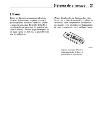 Sistema de arranque                         21

Llaves
Todas las llaves tienen acuñado el mismo         ¡Nota! En el anillo de llaves no hay otras
número. Este número se puede encontrar           llaves que la llave de encendido. La llave de
en una etiqueta numerada separada. Quitar        encendido tiene componentes electrónicos
la etiqueta numerada del anillo de la llave      que podían verse afectados por la presencia
para impedir que personas sin autorización       de otros componentes en el anillo de llaves.
vean el número. Poner o pegar la etiqueta en
un lugar seguro (el dorso de la etiqueta tiene
una tira adhesiva).




                                                                                          T3014615

                                                        Etiqueta numerada. Quitar la
                                                        etiqueta del anillo de llaves y
                                                        guardarla en un lugar seguro.
 